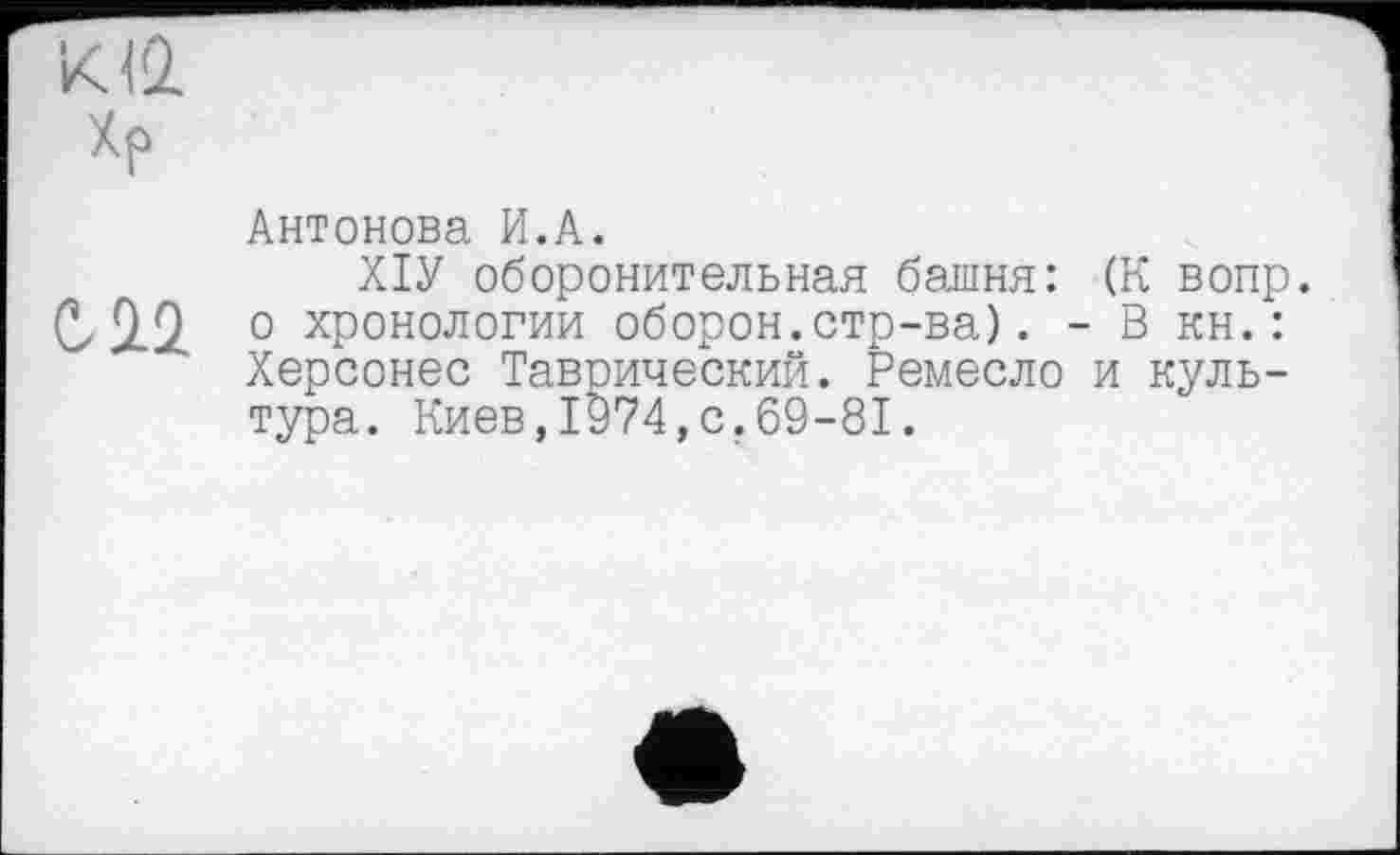 ﻿K4Q.
Хр
Антонова И.А.
ХІУ оборонительная башня: (К вопр.
С. 2.2 о хронологии оборон.стр-ва). - В кн.: Херсонес Таврический. Ремесло и культура. Киев,1974,с.69-81.